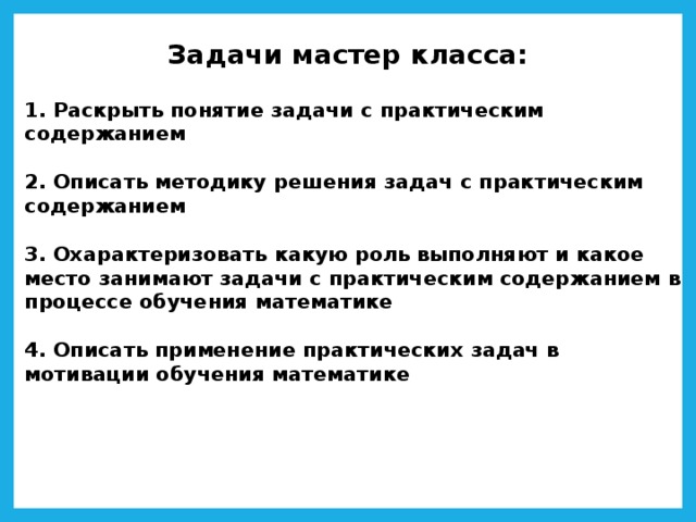Задачи мастер класса:   1. Раскрыть понятие задачи с практическим содержанием   2. Описать методику решения задач с практическим содержанием   3. Охарактеризовать какую роль выполняют и какое место занимают задачи с практическим содержанием в процессе обучения математике   4. Описать применение практических задач в мотивации обучения математике 