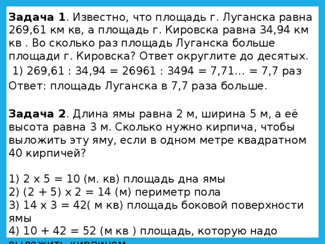 Задача 1 . Известно, что площадь г. Луганска равна 269,61 км кв, а площадь г. Кировска равна 34,94 км кв . Во сколько раз площадь Луганска больше площади г. Кировска? Ответ округлите до десятых.   1) 269,61 : 34,94 = 26961 : 3494 = 7,71… = 7,7 раз Ответ: площадь Луганска в 7,7 раза больше. Задача 2 . Длина ямы равна 2 м, ширина 5 м, а её высота равна 3 м. Сколько нужно кирпича, чтобы выложить эту яму, если в одном метре квадратном 40 кирпичей? 1) 2 х 5 = 10 (м. кв) площадь дна ямы 2) (2 + 5) х 2 = 14 (м) периметр пола 3) 14 х 3 = 42( м кв) площадь боковой поверхности ямы 4) 10 + 42 = 52 (м кв ) площадь, которую надо выложить кирпичом 5) 52 х 40 = 2080 (шт.) кирпичей потребуется для ямы 