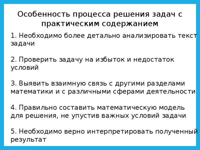 Особенность процесса решения задач с практическим содержанием 1. Необходимо более детально анализировать текст задачи 2. Проверить задачу на избыток и недостаток условий 3. Выявить взаимную связь с другими разделами математики и с различными сферами деятельности 4. Правильно составить математическую модель для решения, не упустив важных условий задачи 5. Необходимо верно интерпретировать полученный результат 