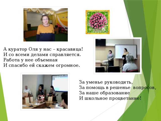 А куратор Оля у нас – красавица! И со всеми делами справляется.  Работа у нее объемная  И спасибо ей скажем огромное. За уменье руководить,  За помощь в решенье вопросов, За наше образование И школьное процветание! 
