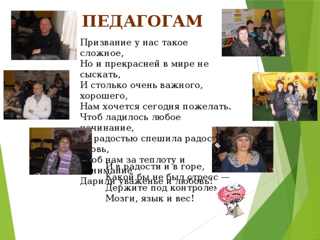 Педагогам Призвание у нас такое сложное,  Но и прекрасней в мире не сыскать,  И столько очень важного, хорошего,  Нам хочется сегодня пожелать.  Чтоб ладилось любое начинание,  За радостью спешила радость вновь,  Чтоб нам за теплоту и понимание  Дарили уваженье и любовь! И в радости и в горе, Какой бы не был стресс — Держите под контролем Мозги, язык и вес! 