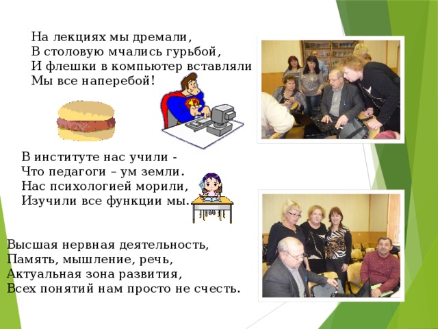 На лекциях мы дремали, В столовую мчались гурьбой, И флешки в компьютер вставляли Мы все наперебой! В институте нас учили -  Что педагоги – ум земли.  Нас психологией морили, Изучили все функции мы.   Высшая нервная деятельность,  Память, мышление, речь, Актуальная зона развития, Всех понятий нам просто не счесть. 
