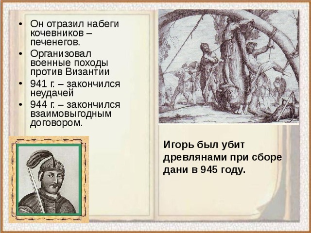 Он отразил набеги кочевников – печенегов. Организовал военные походы против Византии 941 г. – закончился неудачей 944 г. – закончился взаимовыгодным договором. Игорь был убит древлянами при сборе дани в 945 году. 