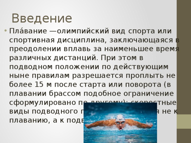Введение Пла́вание —олимпийский вид спорта или спортивная дисциплина, заключающаяся в преодолении вплавь за наименьшее время различных дистанций. При этом в подводном положении по действующим ныне правилам разрешается проплыть не более 15 м после старта или поворота (в плавании брассом подобное ограничение сформулировано по-другому); скоростные виды подводного плавания относятся не к плаванию, а к подводному спорту. 