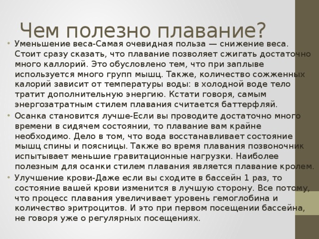 Чем полезно плавание? Уменьшение веса-Самая очевидная польза — снижение веса. Стоит сразу сказать, что плавание позволяет сжигать достаточно много каллорий. Это обусловлено тем, что при заплыве используется много групп мышц. Также, количество сожженных калорий зависит от температуры воды: в холодной воде тело тратит дополнительную энергию. Кстати говоря, самым энергозатратным стилем плавания считается баттерфляй. Осанка становится лучше-Если вы проводите достаточно много времени в сидячем состоянии, то плавание вам крайне необходимо. Дело в том, что вода восстанавливает состояние мышц спины и поясницы. Также во время плавания позвоночник испытывает меньшие гравитационные нагрузки. Наиболее полезным для осанки стилем плавания является плавание кролем. Улучшение крови-Даже если вы сходите в бассейн 1 раз, то состояние вашей крови изменится в лучшую сторону. Все потому, что процесс плавания увеличивает уровень гемоглобина и количество эритроцитов. И это при первом посещении бассейна, не говоря уже о регулярных посещениях. 