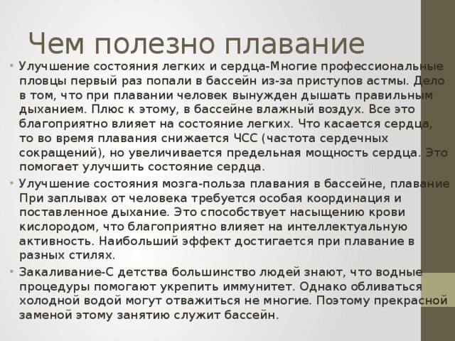 Чем полезно плавание Улучшение состояния легких и сердца-Многие профессиональные пловцы первый раз попали в бассейн из-за приступов астмы. Дело в том, что при плавании человек вынужден дышать правильным дыханием. Плюс к этому, в бассейне влажный воздух. Все это благоприятно влияет на состояние легких. Что касается сердца, то во время плавания снижается ЧСС (частота сердечных сокращений), но увеличивается предельная мощность сердца. Это помогает улучшить состояние сердца. Улучшение состояния мозга-польза плавания в бассейне, плавание При заплывах от человека требуется особая координация и поставленное дыхание. Это способствует насыщению крови кислородом, что благоприятно влияет на интеллектуальную активность. Наибольший эффект достигается при плавание в разных стилях. Закаливание-С детства большинство людей знают, что водные процедуры помогают укрепить иммунитет. Однако обливаться холодной водой могут отважиться не многие. Поэтому прекрасной заменой этому занятию служит бассейн. 