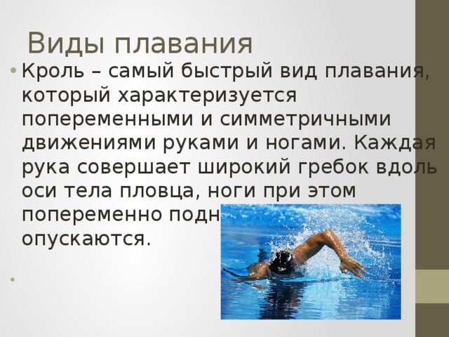 Виды плавания Кроль – самый быстрый вид плавания, который характеризуется попеременными и симметричными движениями руками и ногами. Каждая рука совершает широкий гребок вдоль оси тела пловца, ноги при этом попеременно поднимаются и опускаются. 