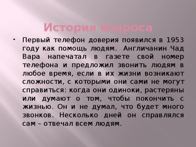 История вопроса Первый телефон доверия появился в 1953 году как помощь людям. Англичанин Чад Вара напечатал в газете свой номер телефона и предложил звонить людям в любое время, если в их жизни возникают сложности, с которыми они сами не могут справиться: когда они одиноки, растеряны или думают о том, чтобы покончить с жизнью. Он и не думал, что будет много звонков. Несколько дней он справлялся сам – отвечал всем людям. 