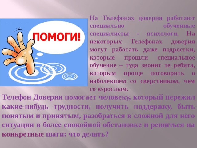 На Телефонах доверия работают специально обученные специалисты - психологи. На некоторых Телефонах доверия могут работать даже подростки, которые прошли специальное обучение – туда звонят те ребята, которым проще поговорить о наболевшем со сверстником, чем со взрослым. Телефон Доверия помогает человеку, который пережил какие-нибудь трудности, получить поддержку, быть понятым и принятым, разобраться в сложной для него ситуации в более спокойной обстановке и решиться на конкретные шаги: что делать? 