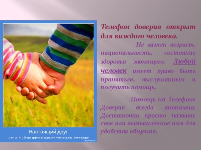 Телефон доверия открыт для каждого человека.  Не важен возраст, национальность, состояние здоровья звонящего. Любой человек имеет право быть принятым, выслушанным и получить помощь.  Помощь на Телефоне Доверия всегда анонимна. Достаточно просто назвать свое или вымышленное имя для удобства общения. 