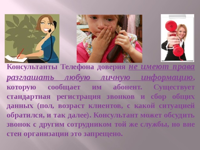 Консультанты Телефона доверия не имеют права разглашать любую личную информацию , которую сообщает им абонент. Существует стандартная регистрация звонков и сбор общих данных (пол, возраст клиентов, с какой ситуацией обратился, и так далее). Консультант может обсудить звонок с другим сотрудником той же службы, но вне стен организации это запрещено. 