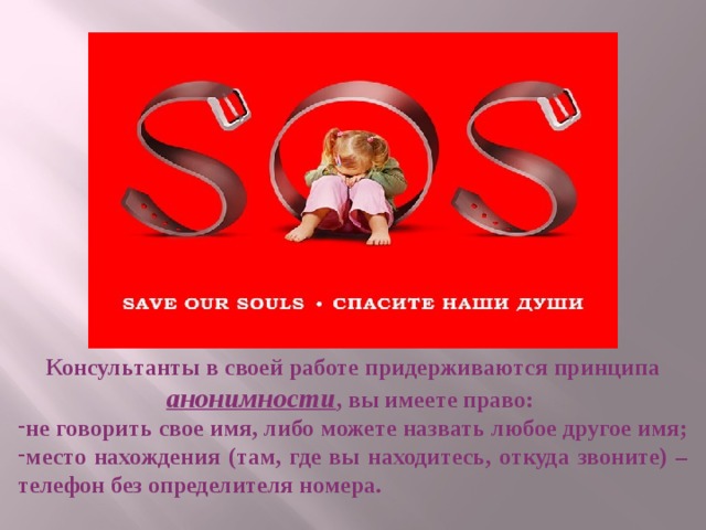 Консультанты в своей работе придерживаются принципа анонимности , вы имеете право: не говорить свое имя, либо можете назвать любое другое имя; место нахождения (там, где вы находитесь, откуда звоните) – телефон без определителя номера. 