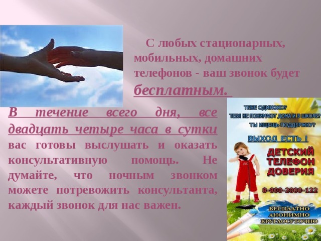  С любых стационарных, мобильных, домашних телефонов - ваш звонок будет бесплатным. В течение всего дня, все двадцать четыре часа в сутки вас готовы выслушать и оказать консультативную помощь. Не думайте, что ночным звонком можете потревожить консультанта, каждый звонок для нас важен. 