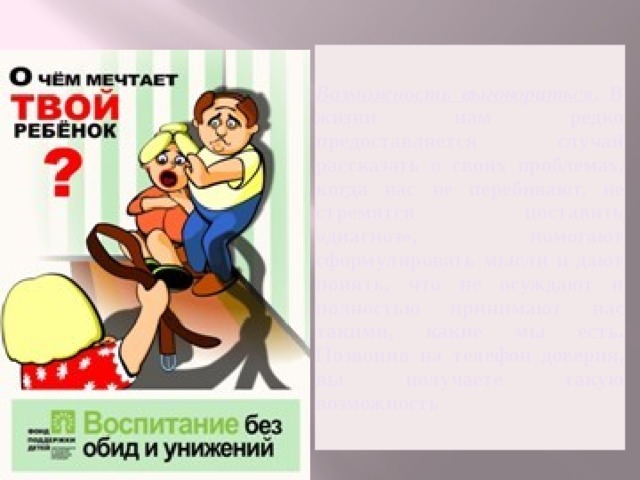Возможность выговориться . В жизни нам редко предоставляется случай рассказать о своих проблемах, когда нас не перебивают, не стремятся поставить «диагноз», помогают сформулировать мысли и дают понять, что не осуждают и полностью принимают нас такими, какие мы есть. Позвонив на телефон доверия, вы получаете такую возможность 