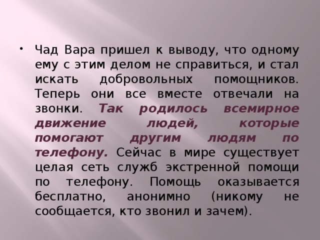 Чад Вара пришел к выводу, что одному ему с этим делом не справиться, и стал искать добровольных помощников. Теперь они все вместе отвечали на звонки. Так родилось всемирное движение людей, которые помогают другим людям по телефону. Сейчас в мире существует целая сеть служб экстренной помощи по телефону. Помощь оказывается бесплатно, анонимно (никому не сообщается, кто звонил и зачем). 
