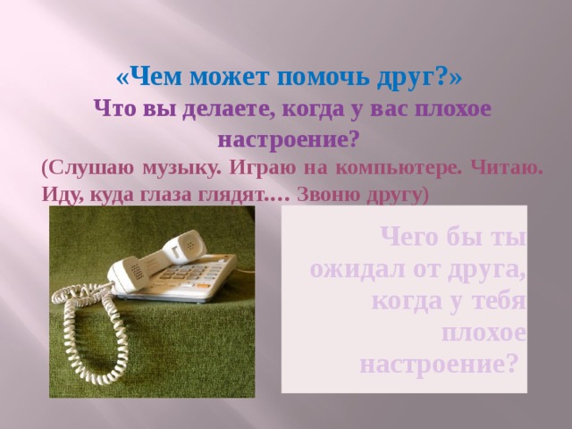 «Чем может помочь друг?» Что вы делаете, когда у вас плохое настроение? (Слушаю музыку. Играю на компьютере. Читаю. Иду, куда глаза глядят.… Звоню другу) Чего бы ты ожидал от друга, когда у тебя плохое настроение? 
