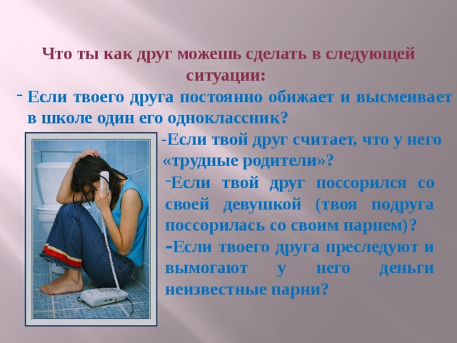 Что ты как друг можешь сделать в следующей ситуации: Если твоего друга постоянно обижает и высмеивает в школе один его одноклассник? Если твоего друга постоянно обижает и высмеивает в школе один его одноклассник?  -Если твой друг считает, что у него  «трудные родители»? Если твой друг поссорился со своей девушкой (твоя подруга поссорилась со своим парнем)? - Если твоего друга преследуют и вымогают у него деньги неизвестные парни? 
