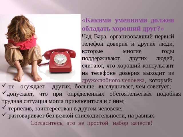 «Какими умениями должен обладать хороший друг?» Чад Вара, организовавший первый телефон доверия и другие люди, которые многие годы поддерживают других людей, считают, что хороший консультант на телефоне доверия выходит из дружелюбного человека , который:  не осуждает других, больше выслушивает, чем советует; допускает, что при определенных обстоятельствах подобная трудная ситуация могла приключиться и с ним;  терпелив, заинтересован в другом человеке;  разговаривает без всякой снисходительности, на равных. Согласитесь, это не простой набор качеств!  