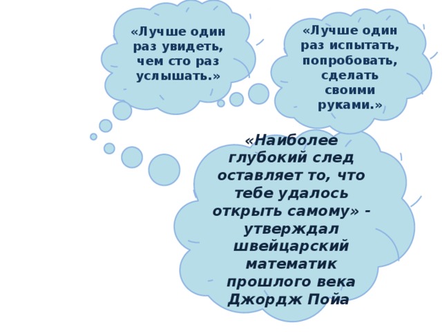 «Лучше один раз увидеть, чем сто раз услышать.» «Лучше один раз испытать, попробовать, сделать своими руками.» «Наиболее глубокий след оставляет то, что тебе удалось открыть самому» - утверждал швейцарский математик прошлого века Джордж Пойа  