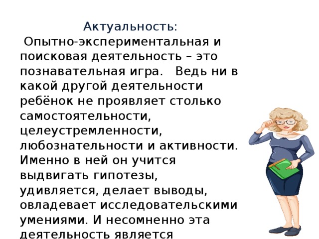 Актуальность:  Опытно-экспериментальная и поисковая деятельность – это познавательная игра. Ведь ни в какой другой деятельности ребёнок не проявляет столько самостоятельности, целеустремленности, любознательности и активности. Именно в ней он учится выдвигать гипотезы, удивляется, делает выводы, овладевает исследовательскими умениями. И несомненно эта деятельность является востребованной временем . 