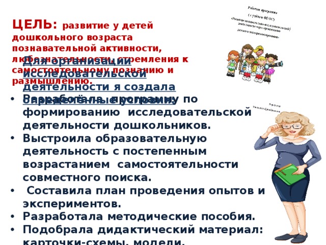 ЦЕЛЬ: развитие у детей дошкольного возраста познавательной активности, любознательности, стремления к самостоятельному познанию и размышлению. Для организации исследовательской деятельности я создала определённые условия: Разработала программу по формированию исследовательской деятельности дошкольников. Выстроила образовательную деятельность с постепенным возрастанием самостоятельности совместного поиска.  Составила план проведения опытов и экспериментов. Разработала методические пособия. Подобрала дидактический материал: карточки-схемы, модели, дидактические игры Внедрила технологии проектирование, мнемотехники. Составила мониторинг освоения детьми программного материала. 