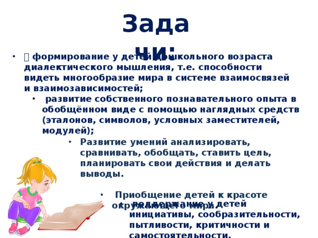 Задачи:  формирование у детей дошкольного возраста диалектического мышления, т.е. способности видеть многообразие мира в системе взаимосвязей и взаимозависимостей;  развитие собственного познавательного опыта в обобщённом виде с помощью наглядных средств (эталонов, символов, условных заместителей, модулей); Развитие умений анализировать, сравнивать, обобщать, ставить цель, планировать свои действия и делать выводы.   Приобщение детей к красоте окружающего мира.  Приобщение детей к красоте окружающего мира.  Приобщение детей к красоте окружающего мира.  поддержание у детей инициативы, сообразительности, пытливости, критичности и самостоятельности. 