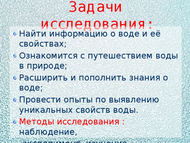 Задачи исследования: Найти информацию о воде и её свойствах; Ознакомится с путешествием воды в природе; Расширить и пополнить знания о воде; Провести опыты по выявлению уникальных свойств воды. Методы исследования : наблюдение,  эксперимент ,изучение литературы. 