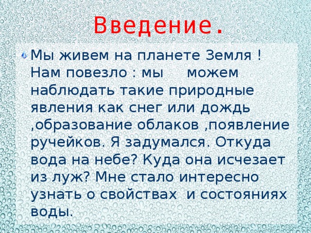 Введение. Мы живем на планете Земля ! Нам повезло : мы можем наблюдать такие природные явления как снег или дождь ,образование облаков ,появление ручейков. Я задумался. Откуда вода на небе? Куда она исчезает из луж? Мне стало интересно узнать о свойствах и состояниях воды. 