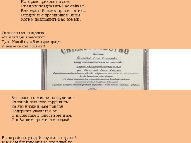 И с Новым годом, С Рождеством, Которые приходят в дом, Спешим поздравить Вас сейчас. Венгерский шлем привет от нас. Сердечно с праздником Зимы Хотим поздравить Вас все мы. Снежинка тает на ладошке … Что ж загадаю я немножко: Пусть Новый год к Вам в дом придёт И только счастье принесёт! Вы славно в жизни потрудились, Страной великою гордились. За это низкий Вам поклон, Содержит уваженье он И к светлым в юности мечтам, И к Вашим прожитым годам! Вы верой и правдой служили стране! Мы Вам благодарны за это вдвойне. И наше посланье – знак уваженья И перед Вашим трудом преклоненье  