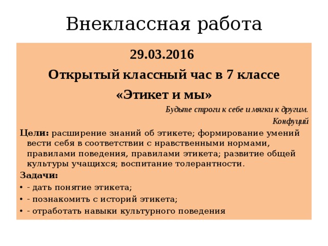 Внеклассная работа 29.03.2016 Открытый классный час в 7 классе «Этикет и мы» Будьте строги к себе и мягки к другим . Конфуций Цели: расширение знаний об этикете; формирование умений вести себя в соответствии с нравственными нормами, правилами поведения, правилами этикета; развитие общей культуры учащихся; воспитание толерантности. Задачи: - дать понятие этикета; - познакомить с историй этикета; - отработать навыки культурного поведения 