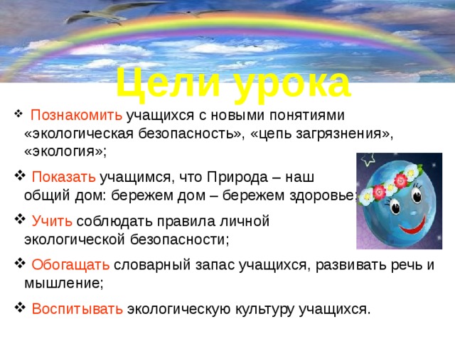 Цели урока  Познакомить учащихся с новыми понятиями «экологическая безопасность», «цепь загрязнения», «экология»;  Показать учащимся, что Природа – наш общий дом: бережем дом – бережем здоровье;  Учить соблюдать правила личной экологической безопасности;  Обогащать словарный запас учащихся, развивать речь и мышление;  Воспитывать экологическую культуру учащихся. 