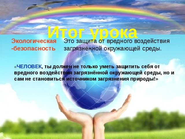 Итог урока Экологическая -безопасность Это защита от вредного воздействия загрязнённой окружающей среды. « ЧЕЛОВЕК , ты должен не только уметь защитить себя от вредного воздействия загрязнённой окружающей среды, но и сам не становиться источником загрязнения природы!» 