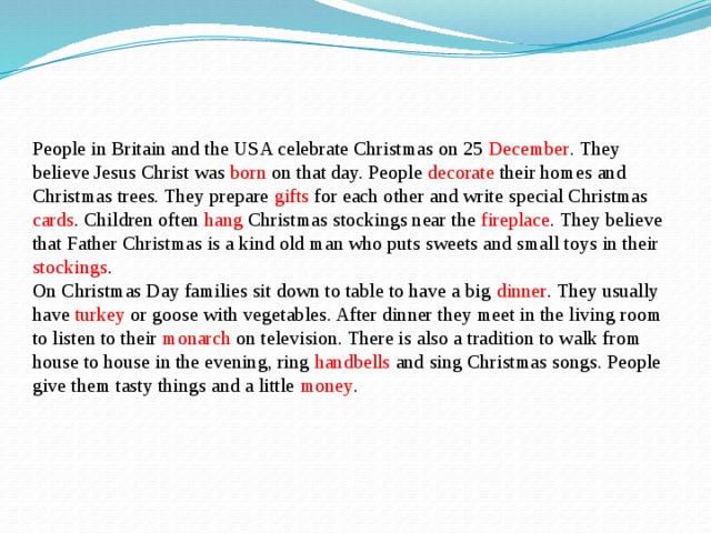People in Britain and the USA celebrate Christmas on 25 December . They believe Jesus Christ was born on that day. People decorate their homes and Christmas trees. They prepare gifts for each other and write special Christmas cards . Children often hang Christmas stockings near the fireplace . They believe that Father Christmas is a kind old man who puts sweets and small toys in their stockings . On Christmas Day families sit down to table to have a big dinner . They usually have turkey or goose with vegetables. After dinner they meet in the living room to listen to their monarch on television. There is also a tradition to walk from house to house in the evening, ring handbells and sing Christmas songs. People give them tasty things and a little money . 