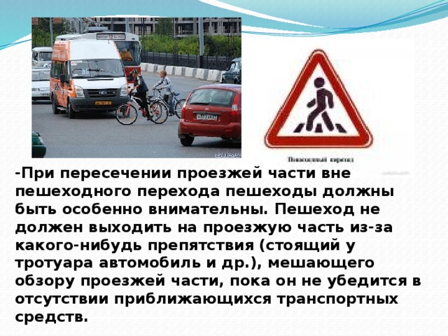 -При пересечении проезжей части вне пешеходного перехода пешеходы должны быть особенно внимательны. Пешеход не должен выходить на проезжую часть из-за какого-нибудь препятствия (стоящий у тротуара автомобиль и др.), мешающего обзору проезжей части, пока он не убедится в отсутствии приближающихся транспортных средств.    