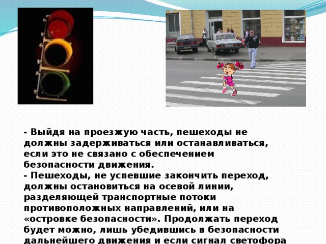 - Выйдя на проезжую часть, пешеходы не должны задерживаться или останавливаться, если это не связано с обеспечением безопасности движения.  - Пешеходы, не успевшие закончить переход, должны остановиться на осевой линии, разделяющей транспортные потоки противоположных направлений, или на «островке безопасности». Продолжать переход будет можно, лишь убедившись в безопасности дальнейшего движения и если сигнал светофора (регулировщика) переход разрешает.   