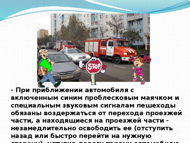- При приближении автомобиля с включенным синим проблесковым маячком и специальным звуковым сигналам пешеходы обязаны воздержаться от перехода проезжей части, а находящиеся на проезжей части - незамедлительно освободить ее (отступить назад или быстро перейти на нужную сторону), уступив дорогу такому автомобилю.    
