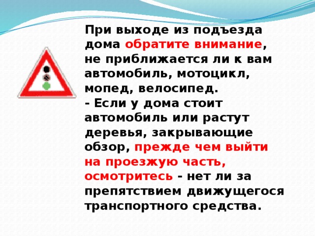 При выходе из подъезда дома обратите внимание , не приближается ли к вам автомобиль, мотоцикл, мопед, велосипед.  - Если у дома стоит автомобиль или растут деревья, закрывающие обзор, прежде чем выйти на проезжую часть, осмотритесь - нет ли за препятствием движущегося транспортного средства.   