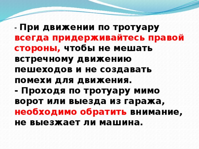 - При движении по тротуару всегда придерживайтесь правой стороны, чтобы не мешать встречному движению пешеходов и не создавать помехи для движения.  - Проходя по тротуару мимо ворот или выезда из гаража, необходимо обратить внимание, не выезжает ли машина.   