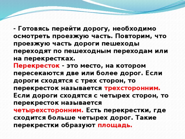 - Готовясь перейти дорогу, необходимо осмотреть проезжую часть. Повторим, что проезжую часть дороги пешеходы переходят по пешеходным переходам или на перекрестках.  Перекресток - это место, на котором пересекаются две или более дорог. Если дороги сходятся с трех сторон, то перекресток называется трехсторонним. Если дороги сходятся с четырех сторон, то перекресток называется четырехсторонним. Есть перекрестки, где сходится больше четырех дорог. Такие перекрестки образуют площадь.   