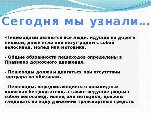 Сегодня мы узнали… Пешеходами являются все люди, идущие по дороге пешком, даже если они везут рядом с собой велосипед, мопед или мотоцикл.  - Общие обязанности пешеходов определены в Правилах дорожного движения.  - Пешеходы должны двигаться при отсутствии тротуара по обочинам.  - Пешеходы, передвигающиеся в инвалидных колясках без двигателя, а также ведущие рядом с собой велосипед, мопед или мотоцикл, должны следовать по ходу движения транспортных средств.    