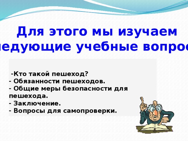 Для этого мы изучаем следующие учебные вопросы.  -Кто такой пешеход?  - Обязанности пешеходов.  - Общие меры безопасности для пешехода.  - Заключение.  - Вопросы для самопроверки. 