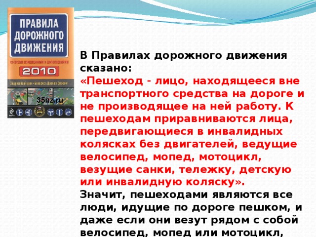 В Правилах дорожного дви­жения сказано: «Пешеход - лицо, находящееся вне транспортного средства на дороге и не производящее на ней работу. К пешеходам приравниваются лица, передвигающиеся в инвалидных колясках без двигателей, ведущие велосипед, мопед, мотоцикл, везущие санки, тележку, детскую или инвалидную коляску».  Значит, пешеходами являются все люди, идущие по дороге пешком, и даже если они везут рядом с собой велосипед, мопед или мотоцикл, они тоже пешеходы.   