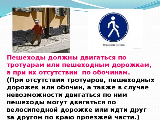 Пешеходы должны двигаться по тротуарам или пешеходным дорожкам, а при их отсутствии по обочинам.  (При отсутствии тротуаров, пешеходных дорожек или обочин, а также в случае невозможности двигаться по ним пешеходы могут двигаться по велосипедной дорожке или идти друг за другом по краю проезжей части.)    