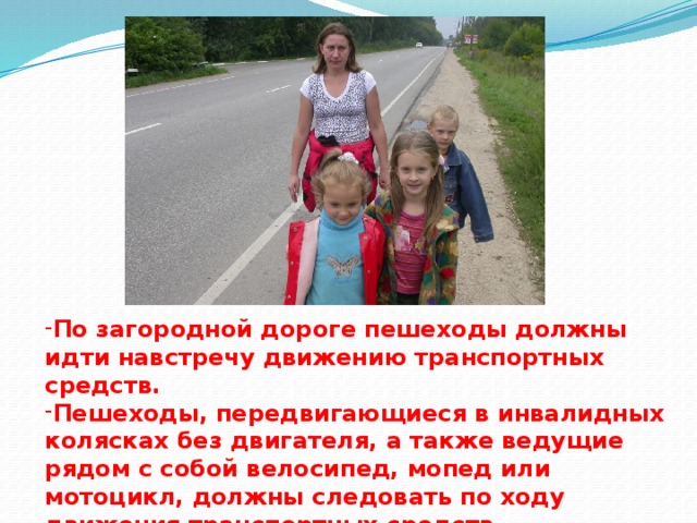 По загородной дороге пешеходы должны идти навстречу движению транспортных средств. Пешеходы, передвигающиеся в инвалидных колясках без двигателя, а также ведущие рядом с собой велосипед, мопед или мотоцикл, должны следовать по ходу движения транспортных средств.   
