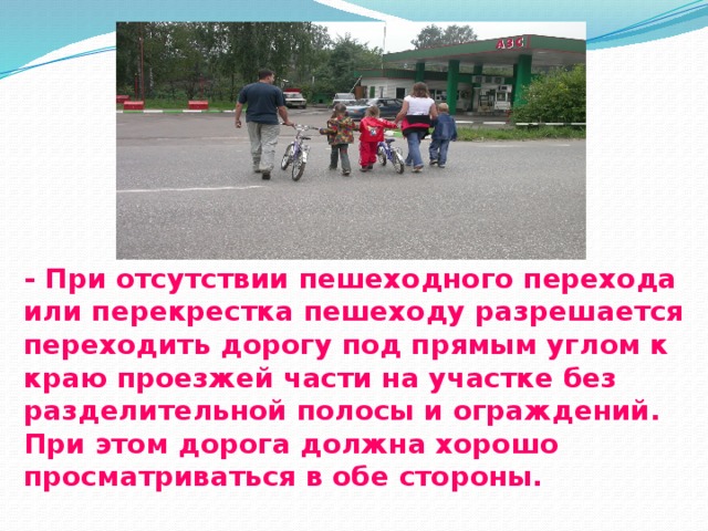- При отсутствии пешеходного перехода или перекрестка пешеходу разрешается переходить дорогу под прямым углом к краю проезжей части на участке без разделительной полосы и ограждений. При этом дорога должна хорошо просматриваться в обе стороны.   