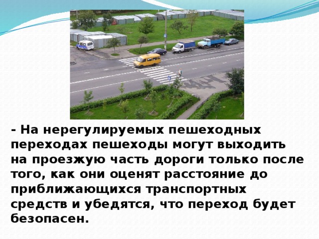- На нерегулируемых пешеходных переходах пешеходы могут выходить на проезжую часть дороги только после того, как они оценят расстояние до приближающихся транспортных средств и убедятся, что переход будет безопасен.   