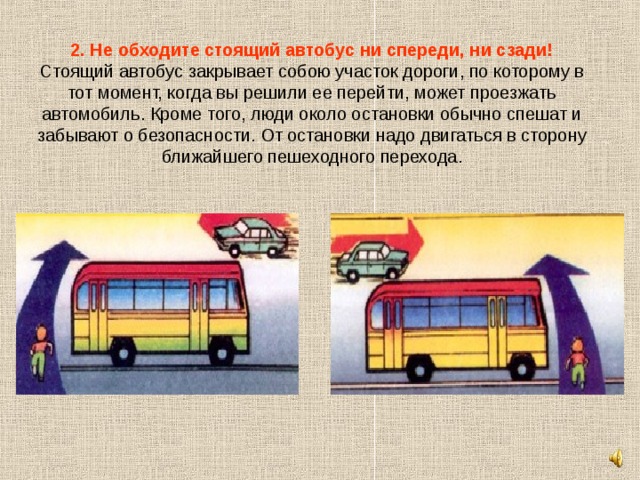 2. Не обходите стоящий автобус ни спереди, ни сзади!  Стоящий автобус закрывает собою участок дороги, по которому в тот момент, когда вы решили ее перейти, может проезжать автомобиль. Кроме того, люди около остановки обычно спешат и забывают о безопасности. От остановки надо двигаться в сторону ближайшего пешеходного перехода. 