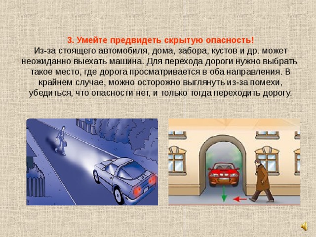3. Умейте предвидеть скрытую опасность!  Из-за стоящего автомобиля, дома, забора, кустов и др. может неожиданно выехать машина. Для перехода дороги нужно выбрать такое место, где дорога просматривается в оба направления. В крайнем случае, можно осторожно выглянуть из-за помехи, убедиться, что опасности нет, и только тогда переходить дорогу. 