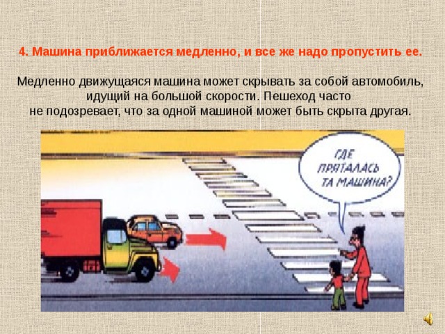 4. Машина приближается медленно, и все же надо пропустить ее.   Медленно движущаяся машина может скрывать за собой автомобиль, идущий на большой скорости. Пешеход часто не подозревает, что за одной машиной может быть скрыта другая. 
