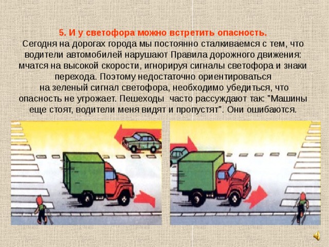 5. И у светофора можно встретить опасность.  Сегодня на дорогах города мы постоянно сталкиваемся с тем, что водители автомобилей нарушают Правила дорожного движения: мчатся на высокой скорости, игнорируя сигналы светофора и знаки перехода. Поэтому недостаточно ориентироваться  на зеленый сигнал светофора, необходимо убедиться, что опасность не угрожает. Пешеходы часто рассуждают так: 